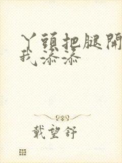 丫头把腿开大让我添添