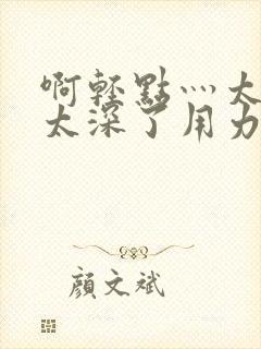 啊轻点灬太粗嗯太深了用力