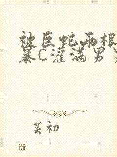 被巨蛇两根强制暴C灌满男男漫画