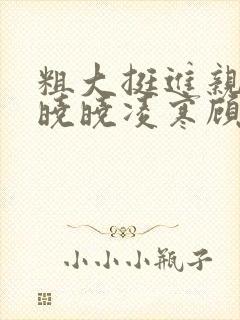 粗大挺进亲女h晓晓凌寒顾晓晓