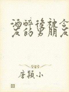 酒醉后被合租室友的男朋友睡了