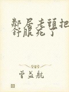 邻居老头把我弄舒服死了