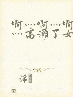 啊灬啊灬啊灬快灬高潮了女