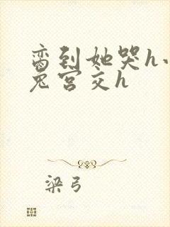 脔到她哭h小白兔宫交h