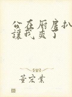 公在厨房扒开腿让我爽了