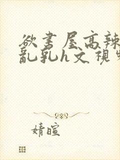 欲书屋高辣h文乱乳h文视频