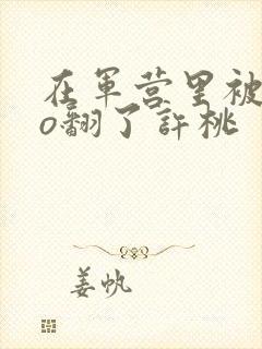 在军营里被cao翻了许桃