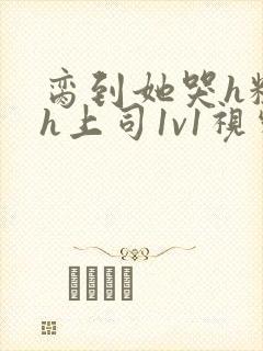 脔到她哭h粗话h上司1v1视频