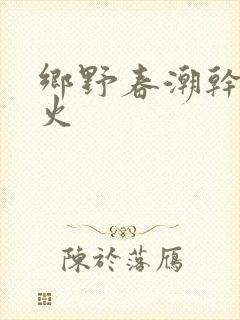 乡野春潮干柴烈火