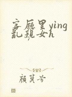 客厅里ying乱亲女h