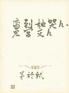 脔到她哭h小白兔宫交h