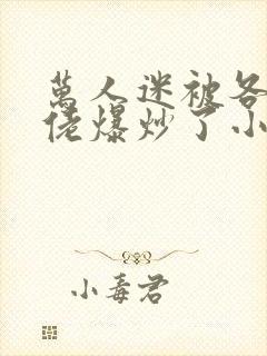 万人迷被各路大佬爆炒了小说