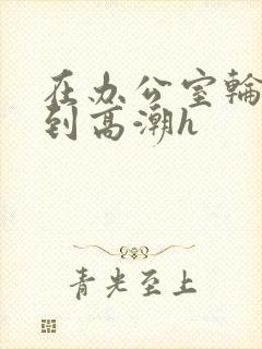 在办公室轮流澡到高潮h