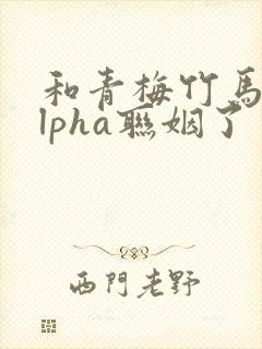 和青梅竹马的alpha联姻了 笔趣阁