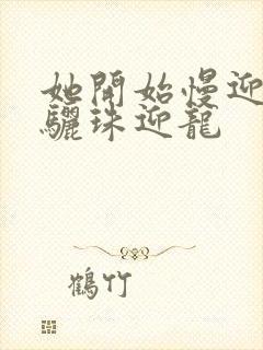 她开始慢迎迎合骊珠迎龙