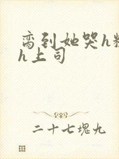 脔到她哭h粗话h上司