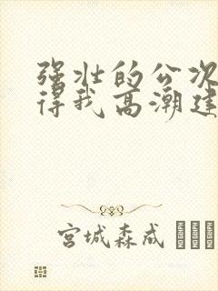 强壮的公次次弄得我高潮建国