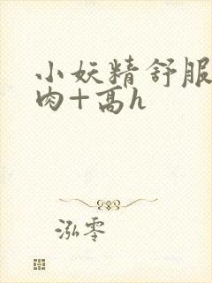 小妖精舒服吗+肉+高h