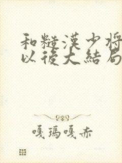 和糙汉少将闪婚以后大结局