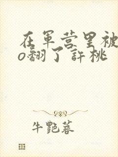 在军营里被cao翻了许桃