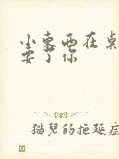 小东西在桌子上要了你