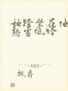 她跨坐在他的炽热处低吟