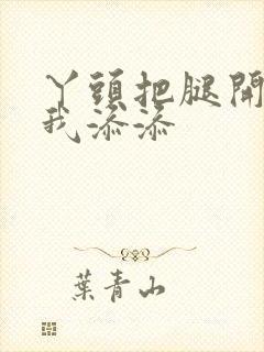 丫头把腿开大让我添添