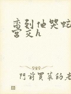 脔到他哭蛇双根宫交h