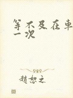 等不及在车里做一次