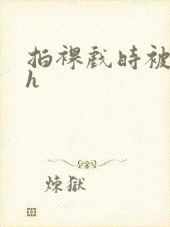 拍裸戏时被c了h