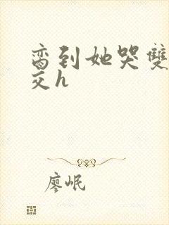 脔到她哭双根宫交h