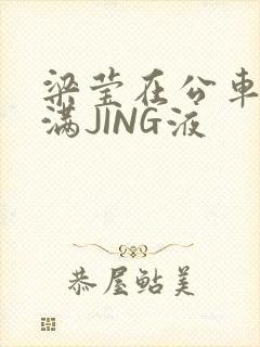 梁莹在公车被灌满JING液