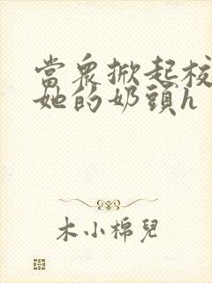 当众掀起校服揉她的奶头h