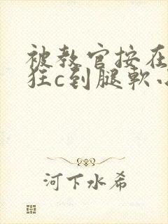 被教官按在寝室狂c到腿软小说