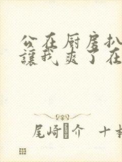 公在厨房扒开腿让我爽了在线观看