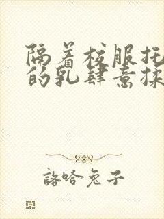 隔着校服托住她的乳肆意揉搓