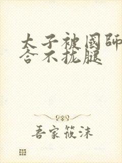 太子被国师c到合不拢腿