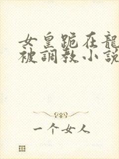 女皇跪在龙椅前被调教小说