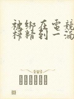 被绑在电竞椅上榨精到一滴不剩