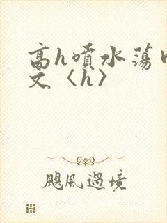 高h喷水荡肉欲文〈h〉