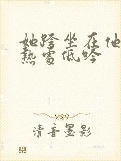 她跨坐在他的炽热处低吟