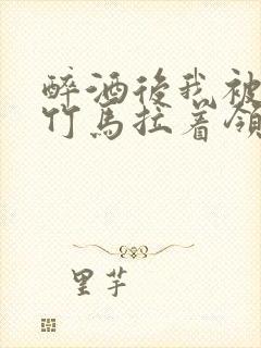 醉酒后我被青梅竹马拉着领证了