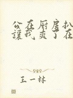 公在厨房扒开腿让我爽了在线观看