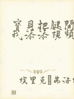 宝贝把腿开大让我添添视频