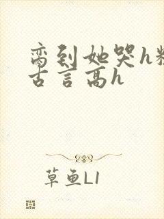 脔到她哭h粗话古言高h