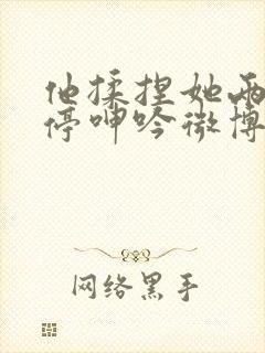 他揉捏她两乳不停呻吟微博