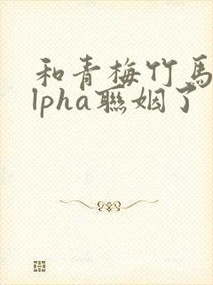 和青梅竹马的alpha联姻了