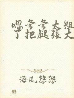 嗯爹爹太粗太长了把腿张大点