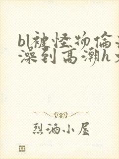 bl被怪物伦流澡到高潮h文