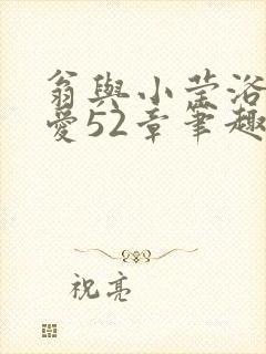 翁与小莹浴室欢爱52章笔趣阁